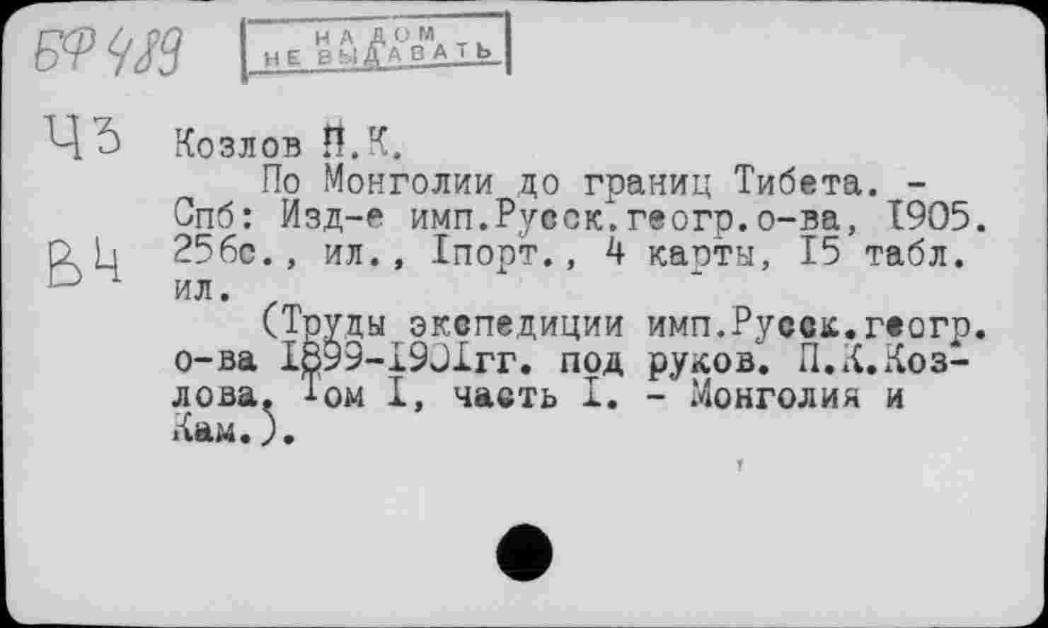 ﻿цз
Bk
Козлов И. К.
По Монголии до границ Тибета. -Спб: Изд-е имп.Русск.геогр.о-ва, 1905. 256с., ил., Іпорт., 4 касты, 15 табл, ил.
(Труцы экспедиции имп.Русск.геогр. о-ва І899-І90ІГГ. под руков. П.К.Козлова. 1ом I, часть I. - Монголия и Кам.).